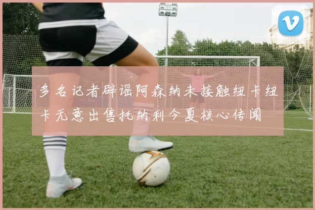 多名记者辟谣阿森纳未接触纽卡纽卡无意出售托纳利今夏核心传闻
